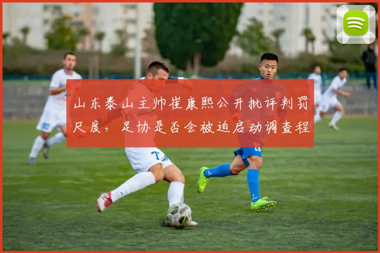 山东泰山主帅崔康熙公开批评判罚尺度，足协是否会被迫启动调查程序？